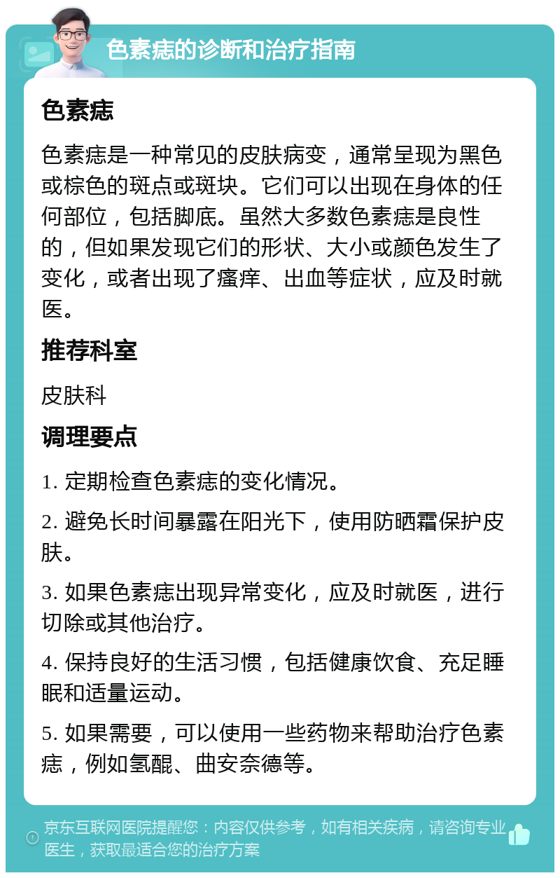 色素痣的诊断和治疗指南 色素痣 色素痣是一种常见的皮肤病变，通常呈现为黑色或棕色的斑点或斑块。它们可以出现在身体的任何部位，包括脚底。虽然大多数色素痣是良性的，但如果发现它们的形状、大小或颜色发生了变化，或者出现了瘙痒、出血等症状，应及时就医。 推荐科室 皮肤科 调理要点 1. 定期检查色素痣的变化情况。 2. 避免长时间暴露在阳光下，使用防晒霜保护皮肤。 3. 如果色素痣出现异常变化，应及时就医，进行切除或其他治疗。 4. 保持良好的生活习惯，包括健康饮食、充足睡眠和适量运动。 5. 如果需要，可以使用一些药物来帮助治疗色素痣，例如氢醌、曲安奈德等。