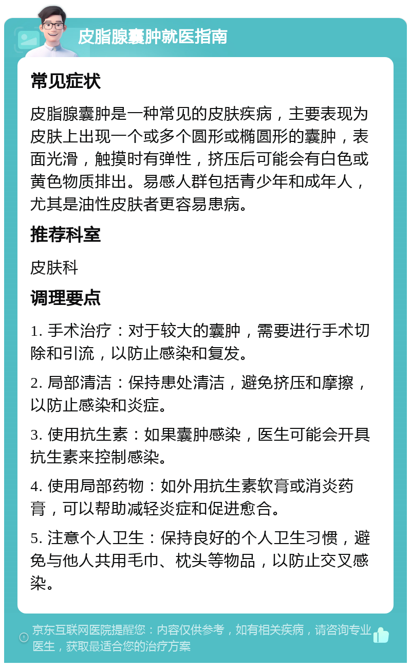 皮脂腺囊肿就医指南 常见症状 皮脂腺囊肿是一种常见的皮肤疾病，主要表现为皮肤上出现一个或多个圆形或椭圆形的囊肿，表面光滑，触摸时有弹性，挤压后可能会有白色或黄色物质排出。易感人群包括青少年和成年人，尤其是油性皮肤者更容易患病。 推荐科室 皮肤科 调理要点 1. 手术治疗：对于较大的囊肿，需要进行手术切除和引流，以防止感染和复发。 2. 局部清洁：保持患处清洁，避免挤压和摩擦，以防止感染和炎症。 3. 使用抗生素：如果囊肿感染，医生可能会开具抗生素来控制感染。 4. 使用局部药物：如外用抗生素软膏或消炎药膏，可以帮助减轻炎症和促进愈合。 5. 注意个人卫生：保持良好的个人卫生习惯，避免与他人共用毛巾、枕头等物品，以防止交叉感染。