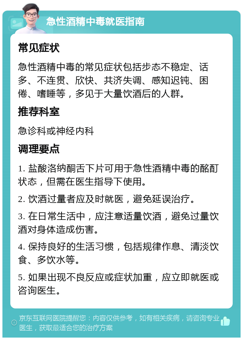 急性酒精中毒就医指南 常见症状 急性酒精中毒的常见症状包括步态不稳定、话多、不连贯、欣快、共济失调、感知迟钝、困倦、嗜睡等，多见于大量饮酒后的人群。 推荐科室 急诊科或神经内科 调理要点 1. 盐酸洛纳酮舌下片可用于急性酒精中毒的酩酊状态，但需在医生指导下使用。 2. 饮酒过量者应及时就医，避免延误治疗。 3. 在日常生活中，应注意适量饮酒，避免过量饮酒对身体造成伤害。 4. 保持良好的生活习惯，包括规律作息、清淡饮食、多饮水等。 5. 如果出现不良反应或症状加重，应立即就医或咨询医生。