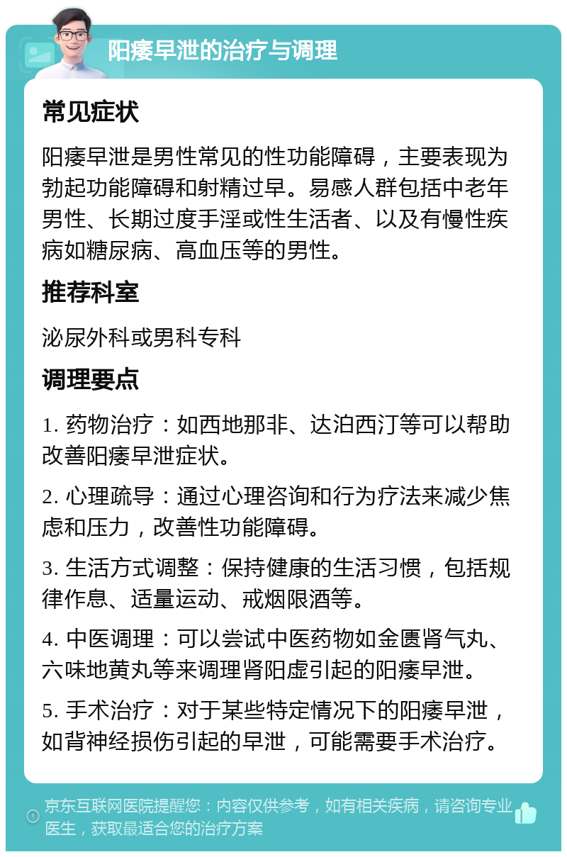 阳痿早泄的治疗与调理 常见症状 阳痿早泄是男性常见的性功能障碍，主要表现为勃起功能障碍和射精过早。易感人群包括中老年男性、长期过度手淫或性生活者、以及有慢性疾病如糖尿病、高血压等的男性。 推荐科室 泌尿外科或男科专科 调理要点 1. 药物治疗：如西地那非、达泊西汀等可以帮助改善阳痿早泄症状。 2. 心理疏导：通过心理咨询和行为疗法来减少焦虑和压力，改善性功能障碍。 3. 生活方式调整：保持健康的生活习惯，包括规律作息、适量运动、戒烟限酒等。 4. 中医调理：可以尝试中医药物如金匮肾气丸、六味地黄丸等来调理肾阳虚引起的阳痿早泄。 5. 手术治疗：对于某些特定情况下的阳痿早泄，如背神经损伤引起的早泄，可能需要手术治疗。