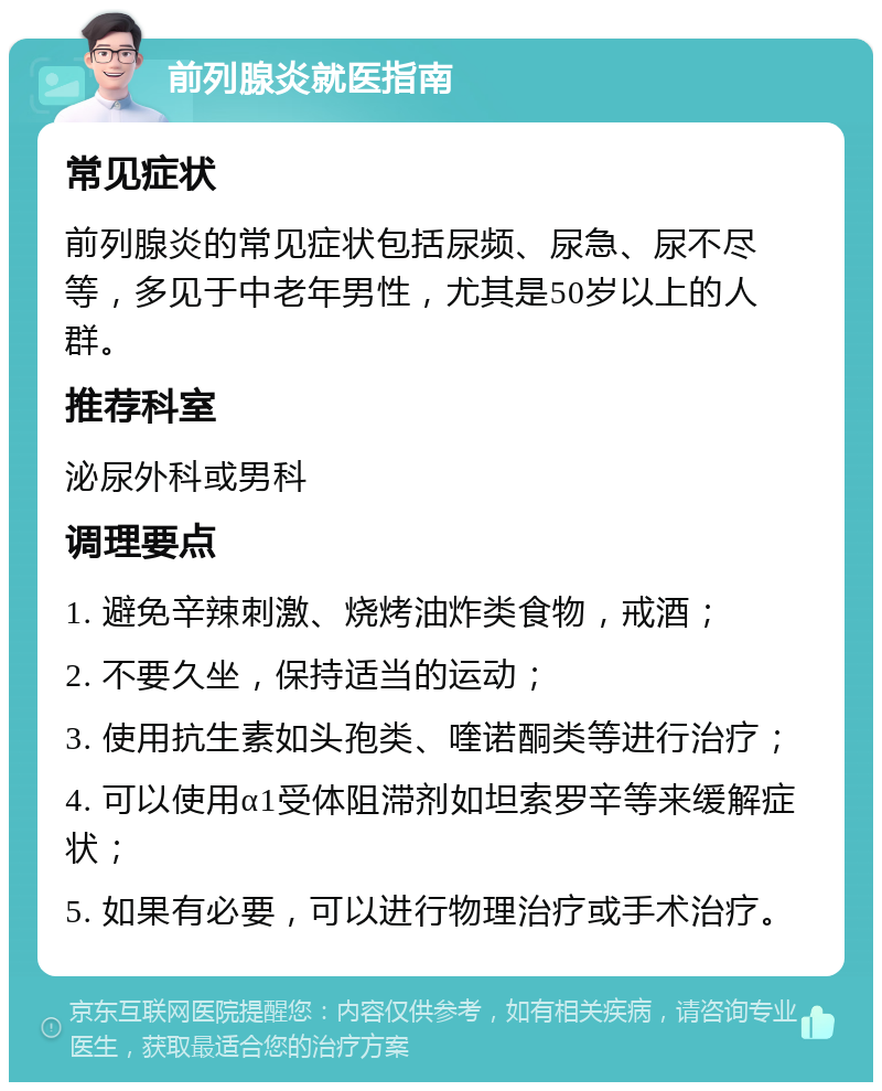 前列腺炎就医指南 常见症状 前列腺炎的常见症状包括尿频、尿急、尿不尽等，多见于中老年男性，尤其是50岁以上的人群。 推荐科室 泌尿外科或男科 调理要点 1. 避免辛辣刺激、烧烤油炸类食物，戒酒； 2. 不要久坐，保持适当的运动； 3. 使用抗生素如头孢类、喹诺酮类等进行治疗； 4. 可以使用α1受体阻滞剂如坦索罗辛等来缓解症状； 5. 如果有必要，可以进行物理治疗或手术治疗。