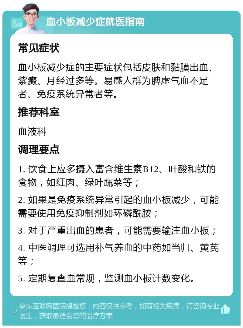 血小板减少症就医指南 常见症状 血小板减少症的主要症状包括皮肤和黏膜出血、紫癜、月经过多等。易感人群为脾虚气血不足者、免疫系统异常者等。 推荐科室 血液科 调理要点 1. 饮食上应多摄入富含维生素B12、叶酸和铁的食物，如红肉、绿叶蔬菜等； 2. 如果是免疫系统异常引起的血小板减少，可能需要使用免疫抑制剂如环磷酰胺； 3. 对于严重出血的患者，可能需要输注血小板； 4. 中医调理可选用补气养血的中药如当归、黄芪等； 5. 定期复查血常规，监测血小板计数变化。