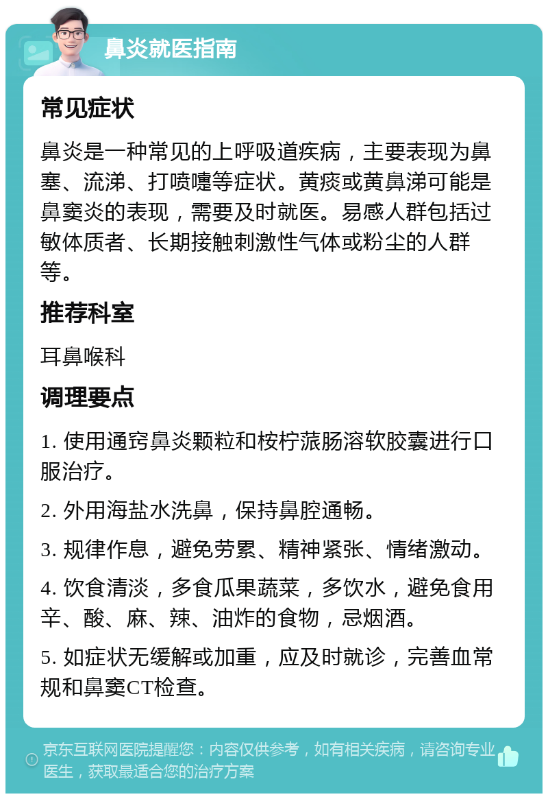 鼻炎就医指南 常见症状 鼻炎是一种常见的上呼吸道疾病，主要表现为鼻塞、流涕、打喷嚏等症状。黄痰或黄鼻涕可能是鼻窦炎的表现，需要及时就医。易感人群包括过敏体质者、长期接触刺激性气体或粉尘的人群等。 推荐科室 耳鼻喉科 调理要点 1. 使用通窍鼻炎颗粒和桉柠蒎肠溶软胶囊进行口服治疗。 2. 外用海盐水洗鼻，保持鼻腔通畅。 3. 规律作息，避免劳累、精神紧张、情绪激动。 4. 饮食清淡，多食瓜果蔬菜，多饮水，避免食用辛、酸、麻、辣、油炸的食物，忌烟酒。 5. 如症状无缓解或加重，应及时就诊，完善血常规和鼻窦CT检查。