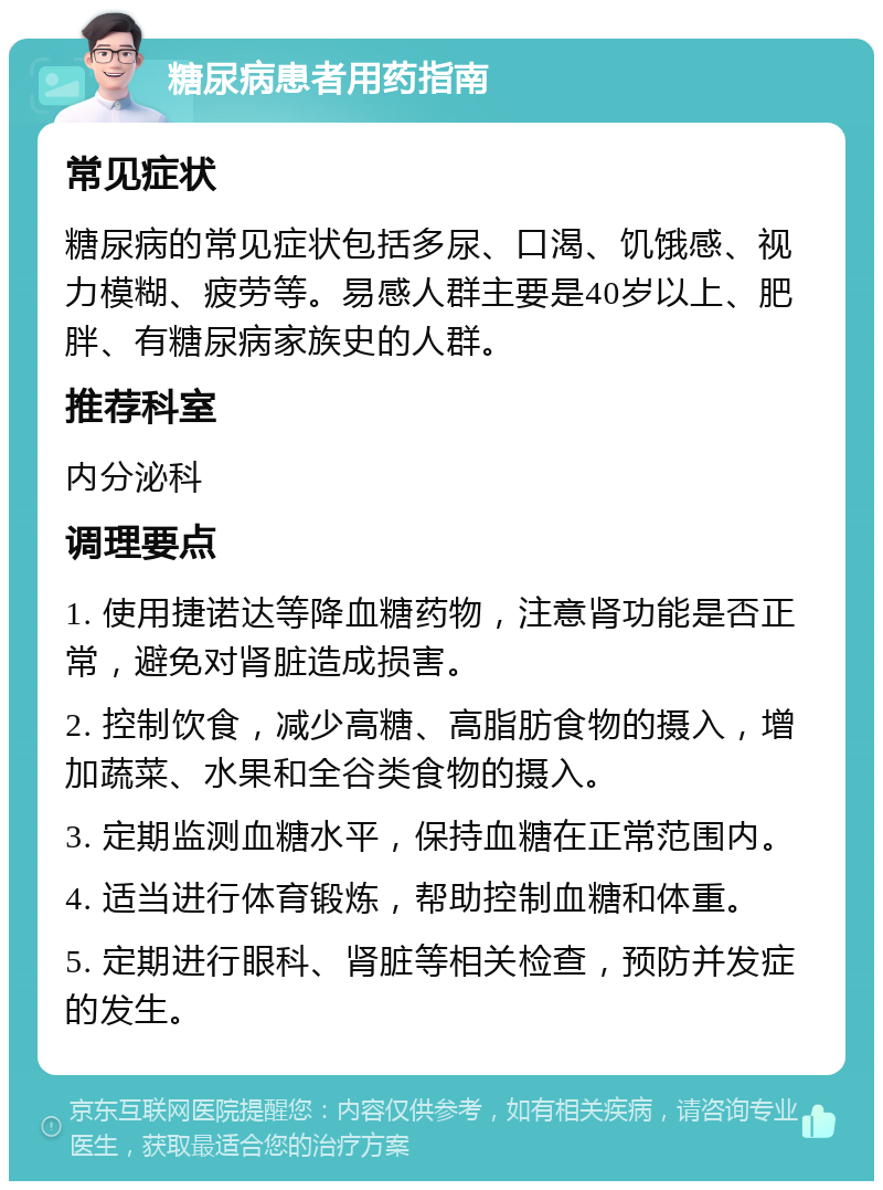 糖尿病患者用药指南 常见症状 糖尿病的常见症状包括多尿、口渴、饥饿感、视力模糊、疲劳等。易感人群主要是40岁以上、肥胖、有糖尿病家族史的人群。 推荐科室 内分泌科 调理要点 1. 使用捷诺达等降血糖药物，注意肾功能是否正常，避免对肾脏造成损害。 2. 控制饮食，减少高糖、高脂肪食物的摄入，增加蔬菜、水果和全谷类食物的摄入。 3. 定期监测血糖水平，保持血糖在正常范围内。 4. 适当进行体育锻炼，帮助控制血糖和体重。 5. 定期进行眼科、肾脏等相关检查，预防并发症的发生。