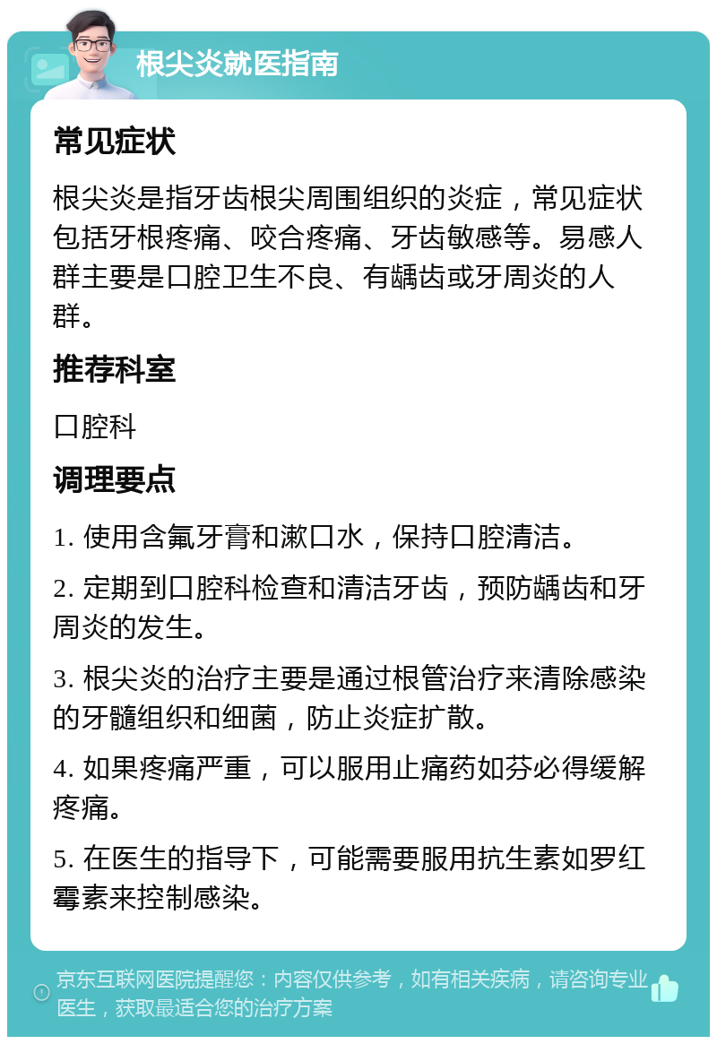 根尖炎就医指南 常见症状 根尖炎是指牙齿根尖周围组织的炎症，常见症状包括牙根疼痛、咬合疼痛、牙齿敏感等。易感人群主要是口腔卫生不良、有龋齿或牙周炎的人群。 推荐科室 口腔科 调理要点 1. 使用含氟牙膏和漱口水，保持口腔清洁。 2. 定期到口腔科检查和清洁牙齿，预防龋齿和牙周炎的发生。 3. 根尖炎的治疗主要是通过根管治疗来清除感染的牙髓组织和细菌，防止炎症扩散。 4. 如果疼痛严重，可以服用止痛药如芬必得缓解疼痛。 5. 在医生的指导下，可能需要服用抗生素如罗红霉素来控制感染。