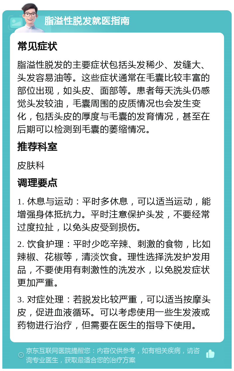 脂溢性脱发就医指南 常见症状 脂溢性脱发的主要症状包括头发稀少、发缝大、头发容易油等。这些症状通常在毛囊比较丰富的部位出现，如头皮、面部等。患者每天洗头仍感觉头发较油，毛囊周围的皮质情况也会发生变化，包括头皮的厚度与毛囊的发育情况，甚至在后期可以检测到毛囊的萎缩情况。 推荐科室 皮肤科 调理要点 1. 休息与运动：平时多休息，可以适当运动，能增强身体抵抗力。平时注意保护头发，不要经常过度拉扯，以免头皮受到损伤。 2. 饮食护理：平时少吃辛辣、刺激的食物，比如辣椒、花椒等，清淡饮食。理性选择洗发护发用品，不要使用有刺激性的洗发水，以免脱发症状更加严重。 3. 对症处理：若脱发比较严重，可以适当按摩头皮，促进血液循环。可以考虑使用一些生发液或药物进行治疗，但需要在医生的指导下使用。