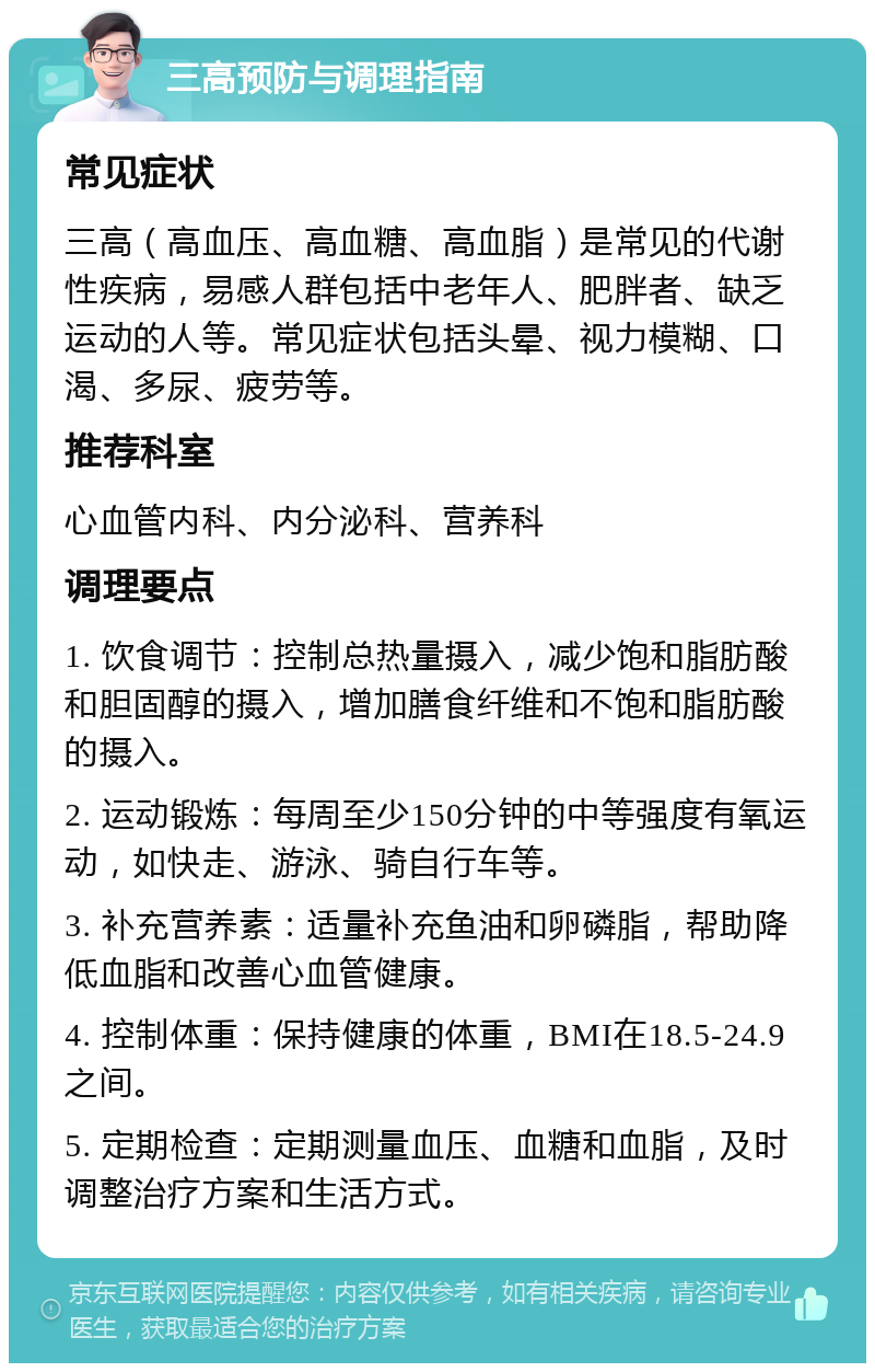 三高预防与调理指南 常见症状 三高（高血压、高血糖、高血脂）是常见的代谢性疾病，易感人群包括中老年人、肥胖者、缺乏运动的人等。常见症状包括头晕、视力模糊、口渴、多尿、疲劳等。 推荐科室 心血管内科、内分泌科、营养科 调理要点 1. 饮食调节：控制总热量摄入，减少饱和脂肪酸和胆固醇的摄入，增加膳食纤维和不饱和脂肪酸的摄入。 2. 运动锻炼：每周至少150分钟的中等强度有氧运动，如快走、游泳、骑自行车等。 3. 补充营养素：适量补充鱼油和卵磷脂，帮助降低血脂和改善心血管健康。 4. 控制体重：保持健康的体重，BMI在18.5-24.9之间。 5. 定期检查：定期测量血压、血糖和血脂，及时调整治疗方案和生活方式。