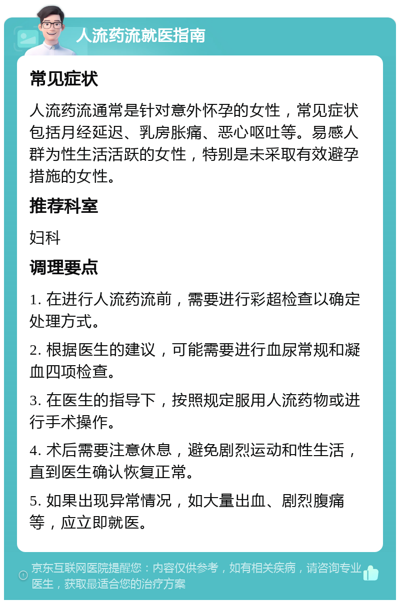 人流药流就医指南 常见症状 人流药流通常是针对意外怀孕的女性，常见症状包括月经延迟、乳房胀痛、恶心呕吐等。易感人群为性生活活跃的女性，特别是未采取有效避孕措施的女性。 推荐科室 妇科 调理要点 1. 在进行人流药流前，需要进行彩超检查以确定处理方式。 2. 根据医生的建议，可能需要进行血尿常规和凝血四项检查。 3. 在医生的指导下，按照规定服用人流药物或进行手术操作。 4. 术后需要注意休息，避免剧烈运动和性生活，直到医生确认恢复正常。 5. 如果出现异常情况，如大量出血、剧烈腹痛等，应立即就医。