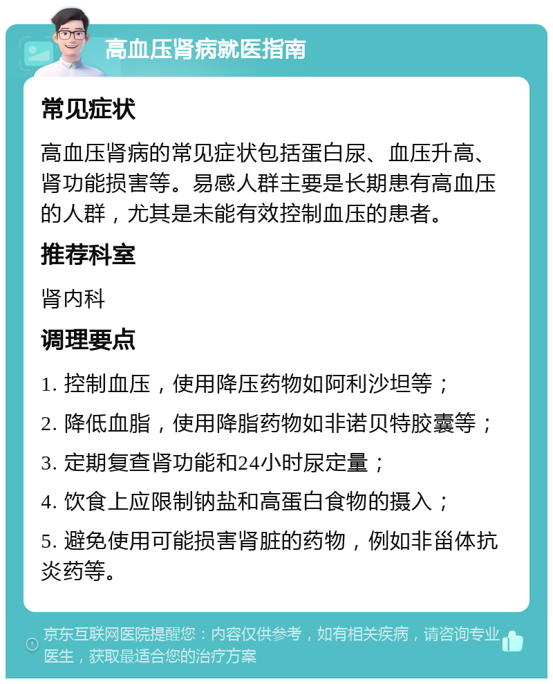 高血压肾病就医指南 常见症状 高血压肾病的常见症状包括蛋白尿、血压升高、肾功能损害等。易感人群主要是长期患有高血压的人群，尤其是未能有效控制血压的患者。 推荐科室 肾内科 调理要点 1. 控制血压，使用降压药物如阿利沙坦等； 2. 降低血脂，使用降脂药物如非诺贝特胶囊等； 3. 定期复查肾功能和24小时尿定量； 4. 饮食上应限制钠盐和高蛋白食物的摄入； 5. 避免使用可能损害肾脏的药物，例如非甾体抗炎药等。