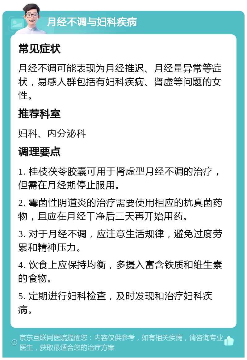 月经不调与妇科疾病 常见症状 月经不调可能表现为月经推迟、月经量异常等症状，易感人群包括有妇科疾病、肾虚等问题的女性。 推荐科室 妇科、内分泌科 调理要点 1. 桂枝茯苓胶囊可用于肾虚型月经不调的治疗，但需在月经期停止服用。 2. 霉菌性阴道炎的治疗需要使用相应的抗真菌药物，且应在月经干净后三天再开始用药。 3. 对于月经不调，应注意生活规律，避免过度劳累和精神压力。 4. 饮食上应保持均衡，多摄入富含铁质和维生素的食物。 5. 定期进行妇科检查，及时发现和治疗妇科疾病。