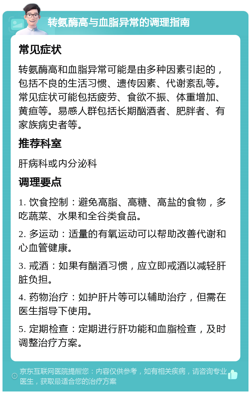 转氨酶高与血脂异常的调理指南 常见症状 转氨酶高和血脂异常可能是由多种因素引起的，包括不良的生活习惯、遗传因素、代谢紊乱等。常见症状可能包括疲劳、食欲不振、体重增加、黄疸等。易感人群包括长期酗酒者、肥胖者、有家族病史者等。 推荐科室 肝病科或内分泌科 调理要点 1. 饮食控制：避免高脂、高糖、高盐的食物，多吃蔬菜、水果和全谷类食品。 2. 多运动：适量的有氧运动可以帮助改善代谢和心血管健康。 3. 戒酒：如果有酗酒习惯，应立即戒酒以减轻肝脏负担。 4. 药物治疗：如护肝片等可以辅助治疗，但需在医生指导下使用。 5. 定期检查：定期进行肝功能和血脂检查，及时调整治疗方案。