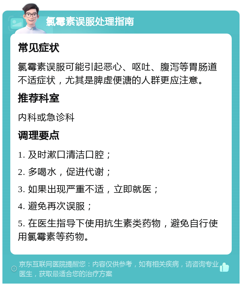 氯霉素误服处理指南 常见症状 氯霉素误服可能引起恶心、呕吐、腹泻等胃肠道不适症状，尤其是脾虚便溏的人群更应注意。 推荐科室 内科或急诊科 调理要点 1. 及时漱口清洁口腔； 2. 多喝水，促进代谢； 3. 如果出现严重不适，立即就医； 4. 避免再次误服； 5. 在医生指导下使用抗生素类药物，避免自行使用氯霉素等药物。