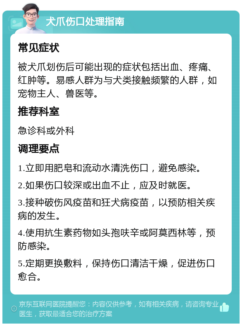 犬爪伤口处理指南 常见症状 被犬爪划伤后可能出现的症状包括出血、疼痛、红肿等。易感人群为与犬类接触频繁的人群，如宠物主人、兽医等。 推荐科室 急诊科或外科 调理要点 1.立即用肥皂和流动水清洗伤口，避免感染。 2.如果伤口较深或出血不止，应及时就医。 3.接种破伤风疫苗和狂犬病疫苗，以预防相关疾病的发生。 4.使用抗生素药物如头孢呋辛或阿莫西林等，预防感染。 5.定期更换敷料，保持伤口清洁干燥，促进伤口愈合。