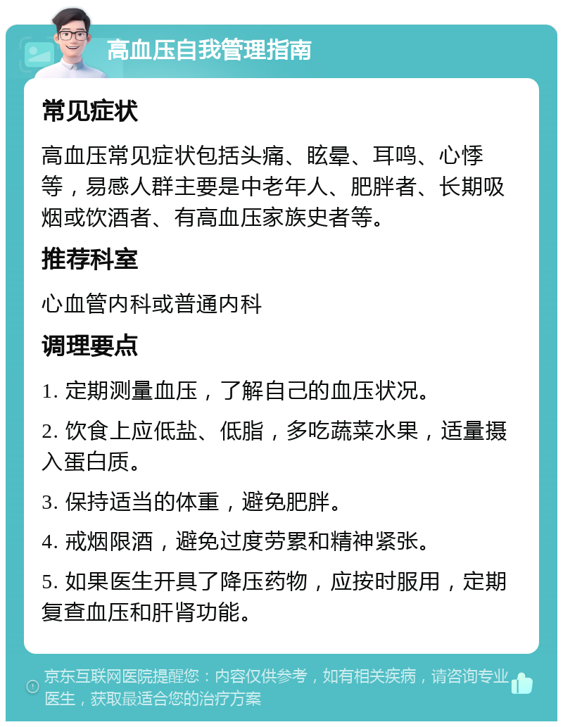 高血压自我管理指南 常见症状 高血压常见症状包括头痛、眩晕、耳鸣、心悸等，易感人群主要是中老年人、肥胖者、长期吸烟或饮酒者、有高血压家族史者等。 推荐科室 心血管内科或普通内科 调理要点 1. 定期测量血压，了解自己的血压状况。 2. 饮食上应低盐、低脂，多吃蔬菜水果，适量摄入蛋白质。 3. 保持适当的体重，避免肥胖。 4. 戒烟限酒，避免过度劳累和精神紧张。 5. 如果医生开具了降压药物，应按时服用，定期复查血压和肝肾功能。