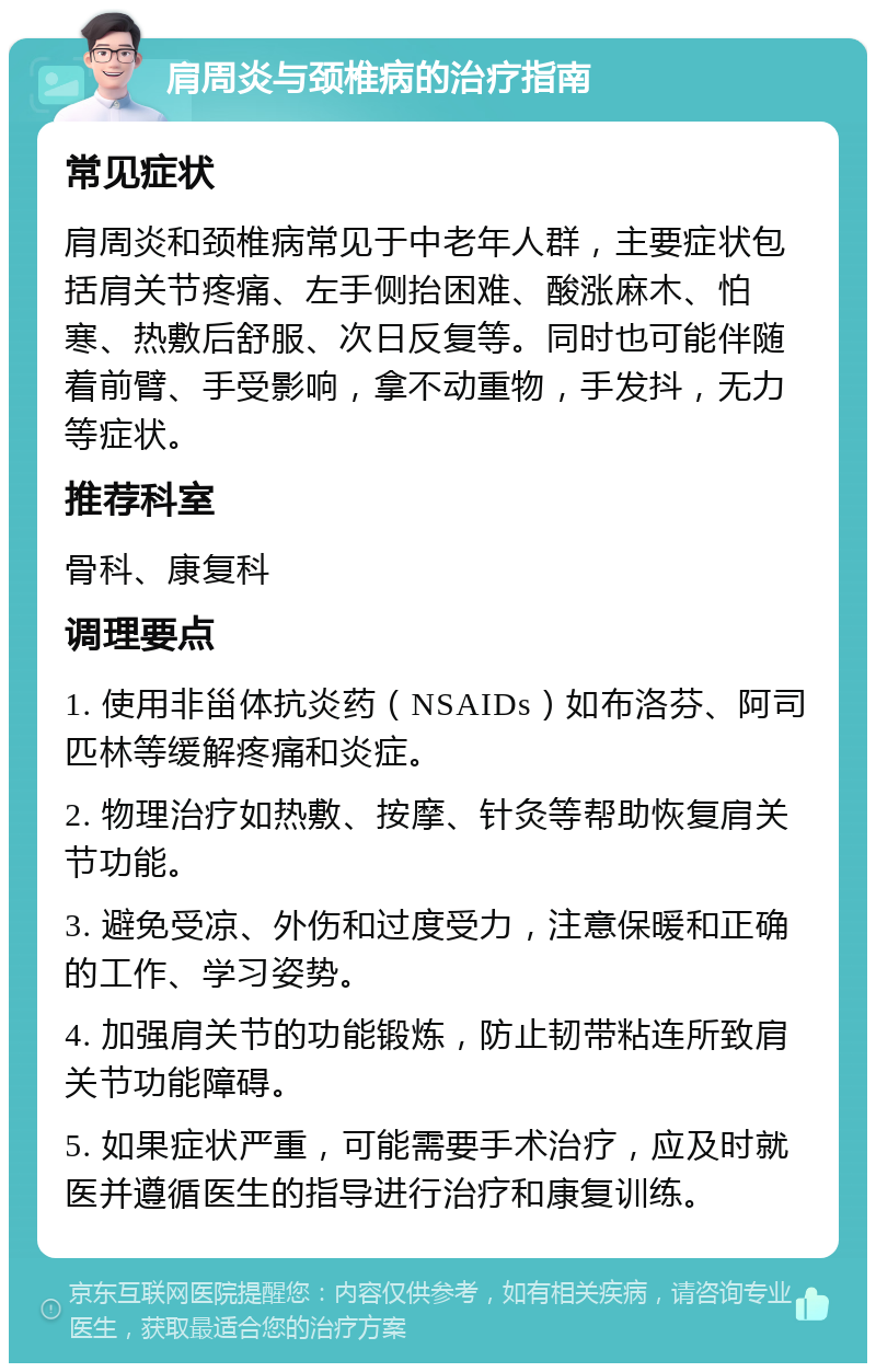 肩周炎与颈椎病的治疗指南 常见症状 肩周炎和颈椎病常见于中老年人群，主要症状包括肩关节疼痛、左手侧抬困难、酸涨麻木、怕寒、热敷后舒服、次日反复等。同时也可能伴随着前臂、手受影响，拿不动重物，手发抖，无力等症状。 推荐科室 骨科、康复科 调理要点 1. 使用非甾体抗炎药（NSAIDs）如布洛芬、阿司匹林等缓解疼痛和炎症。 2. 物理治疗如热敷、按摩、针灸等帮助恢复肩关节功能。 3. 避免受凉、外伤和过度受力，注意保暖和正确的工作、学习姿势。 4. 加强肩关节的功能锻炼，防止韧带粘连所致肩关节功能障碍。 5. 如果症状严重，可能需要手术治疗，应及时就医并遵循医生的指导进行治疗和康复训练。