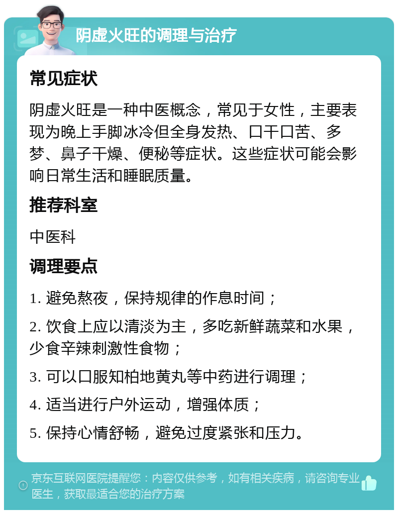 阴虚火旺的调理与治疗 常见症状 阴虚火旺是一种中医概念，常见于女性，主要表现为晚上手脚冰冷但全身发热、口干口苦、多梦、鼻子干燥、便秘等症状。这些症状可能会影响日常生活和睡眠质量。 推荐科室 中医科 调理要点 1. 避免熬夜，保持规律的作息时间； 2. 饮食上应以清淡为主，多吃新鲜蔬菜和水果，少食辛辣刺激性食物； 3. 可以口服知柏地黄丸等中药进行调理； 4. 适当进行户外运动，增强体质； 5. 保持心情舒畅，避免过度紧张和压力。