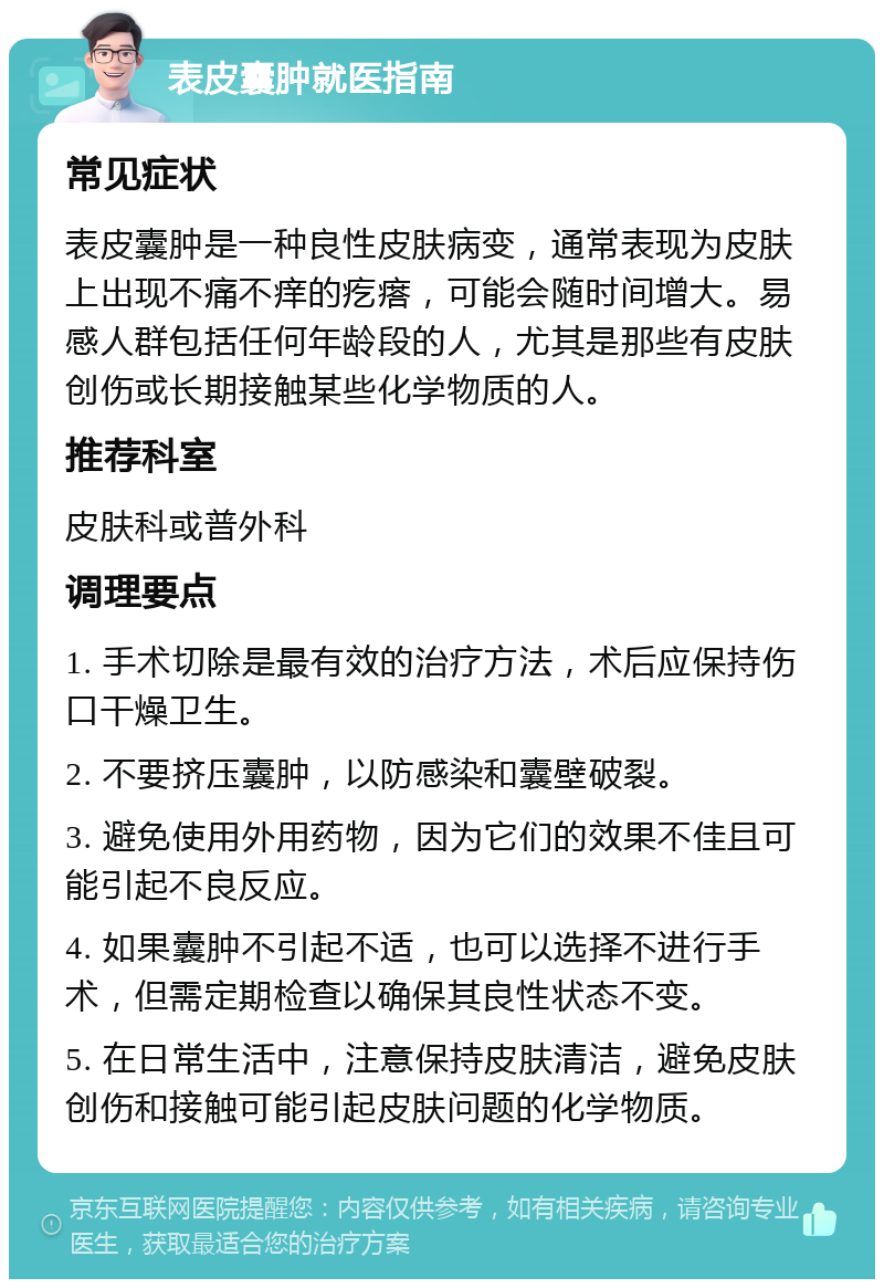 表皮囊肿就医指南 常见症状 表皮囊肿是一种良性皮肤病变，通常表现为皮肤上出现不痛不痒的疙瘩，可能会随时间增大。易感人群包括任何年龄段的人，尤其是那些有皮肤创伤或长期接触某些化学物质的人。 推荐科室 皮肤科或普外科 调理要点 1. 手术切除是最有效的治疗方法，术后应保持伤口干燥卫生。 2. 不要挤压囊肿，以防感染和囊壁破裂。 3. 避免使用外用药物，因为它们的效果不佳且可能引起不良反应。 4. 如果囊肿不引起不适，也可以选择不进行手术，但需定期检查以确保其良性状态不变。 5. 在日常生活中，注意保持皮肤清洁，避免皮肤创伤和接触可能引起皮肤问题的化学物质。