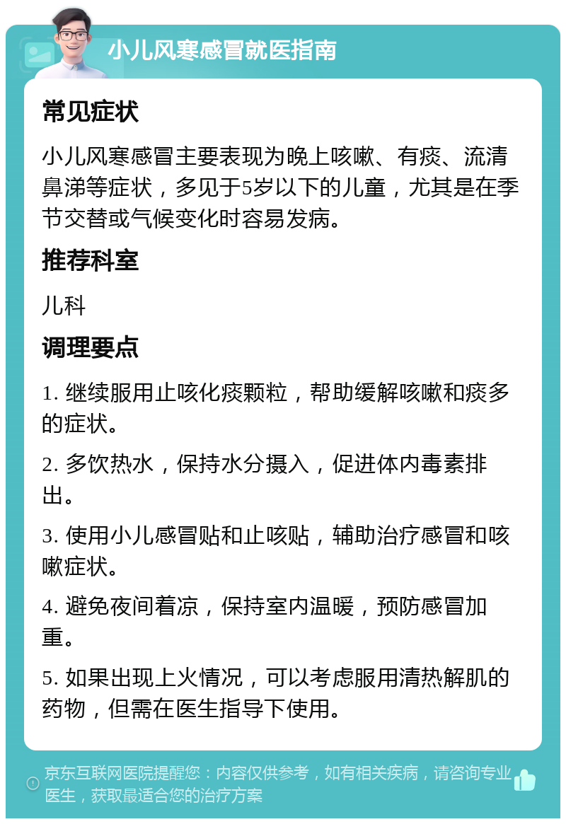 小儿风寒感冒就医指南 常见症状 小儿风寒感冒主要表现为晚上咳嗽、有痰、流清鼻涕等症状，多见于5岁以下的儿童，尤其是在季节交替或气候变化时容易发病。 推荐科室 儿科 调理要点 1. 继续服用止咳化痰颗粒，帮助缓解咳嗽和痰多的症状。 2. 多饮热水，保持水分摄入，促进体内毒素排出。 3. 使用小儿感冒贴和止咳贴，辅助治疗感冒和咳嗽症状。 4. 避免夜间着凉，保持室内温暖，预防感冒加重。 5. 如果出现上火情况，可以考虑服用清热解肌的药物，但需在医生指导下使用。