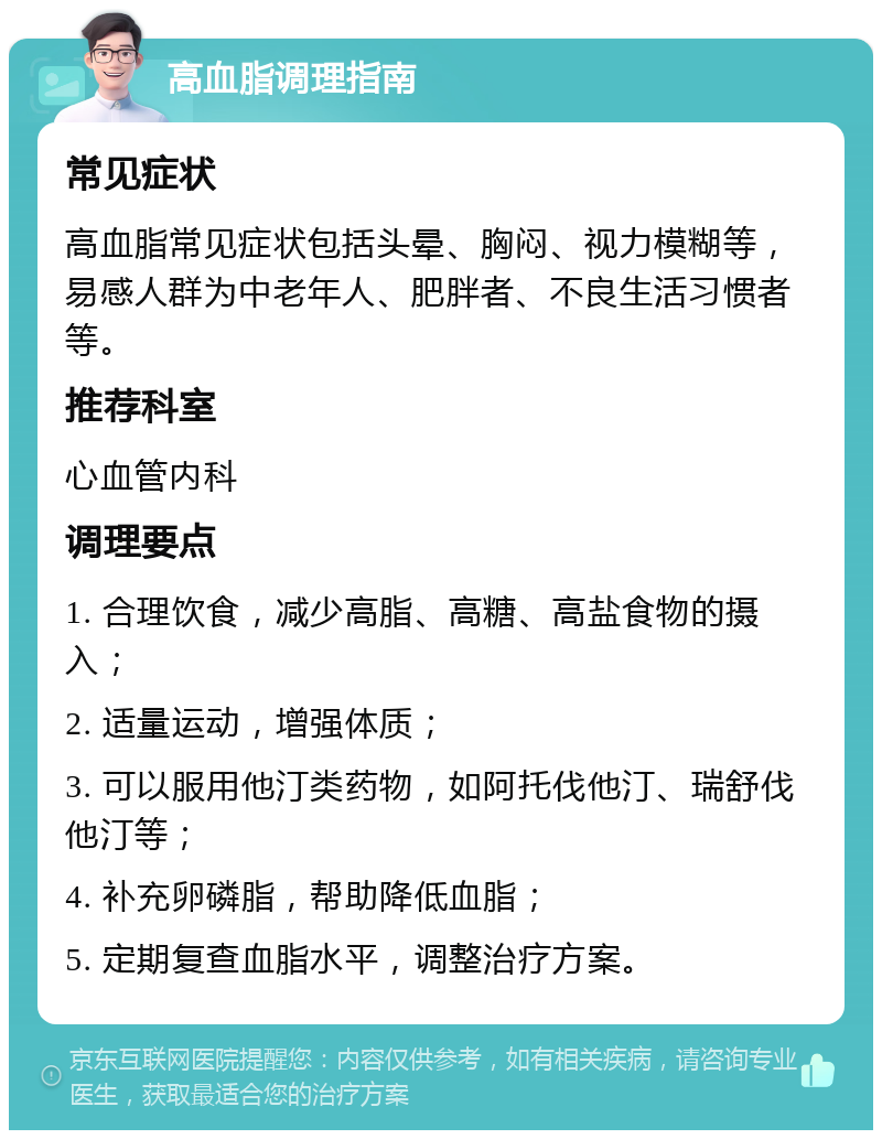 高血脂调理指南 常见症状 高血脂常见症状包括头晕、胸闷、视力模糊等，易感人群为中老年人、肥胖者、不良生活习惯者等。 推荐科室 心血管内科 调理要点 1. 合理饮食，减少高脂、高糖、高盐食物的摄入； 2. 适量运动，增强体质； 3. 可以服用他汀类药物，如阿托伐他汀、瑞舒伐他汀等； 4. 补充卵磷脂，帮助降低血脂； 5. 定期复查血脂水平，调整治疗方案。