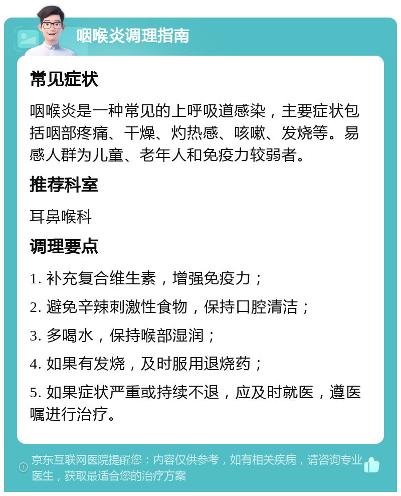 咽喉炎调理指南 常见症状 咽喉炎是一种常见的上呼吸道感染，主要症状包括咽部疼痛、干燥、灼热感、咳嗽、发烧等。易感人群为儿童、老年人和免疫力较弱者。 推荐科室 耳鼻喉科 调理要点 1. 补充复合维生素，增强免疫力； 2. 避免辛辣刺激性食物，保持口腔清洁； 3. 多喝水，保持喉部湿润； 4. 如果有发烧，及时服用退烧药； 5. 如果症状严重或持续不退，应及时就医，遵医嘱进行治疗。