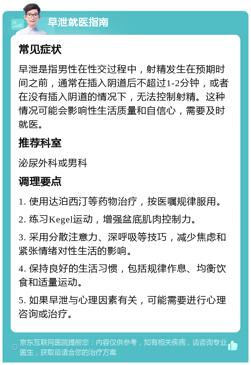 早泄就医指南 常见症状 早泄是指男性在性交过程中，射精发生在预期时间之前，通常在插入阴道后不超过1-2分钟，或者在没有插入阴道的情况下，无法控制射精。这种情况可能会影响性生活质量和自信心，需要及时就医。 推荐科室 泌尿外科或男科 调理要点 1. 使用达泊西汀等药物治疗，按医嘱规律服用。 2. 练习Kegel运动，增强盆底肌肉控制力。 3. 采用分散注意力、深呼吸等技巧，减少焦虑和紧张情绪对性生活的影响。 4. 保持良好的生活习惯，包括规律作息、均衡饮食和适量运动。 5. 如果早泄与心理因素有关，可能需要进行心理咨询或治疗。