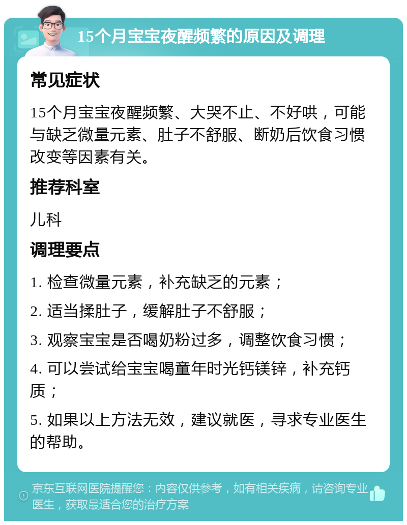 15个月宝宝夜醒频繁的原因及调理 常见症状 15个月宝宝夜醒频繁、大哭不止、不好哄，可能与缺乏微量元素、肚子不舒服、断奶后饮食习惯改变等因素有关。 推荐科室 儿科 调理要点 1. 检查微量元素，补充缺乏的元素； 2. 适当揉肚子，缓解肚子不舒服； 3. 观察宝宝是否喝奶粉过多，调整饮食习惯； 4. 可以尝试给宝宝喝童年时光钙镁锌，补充钙质； 5. 如果以上方法无效，建议就医，寻求专业医生的帮助。