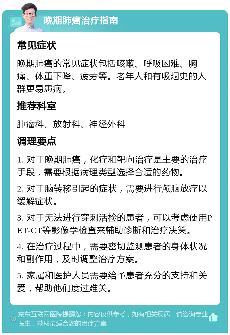 晚期肺癌治疗指南 常见症状 晚期肺癌的常见症状包括咳嗽、呼吸困难、胸痛、体重下降、疲劳等。老年人和有吸烟史的人群更易患病。 推荐科室 肿瘤科、放射科、神经外科 调理要点 1. 对于晚期肺癌，化疗和靶向治疗是主要的治疗手段，需要根据病理类型选择合适的药物。 2. 对于脑转移引起的症状，需要进行颅脑放疗以缓解症状。 3. 对于无法进行穿刺活检的患者，可以考虑使用PET-CT等影像学检查来辅助诊断和治疗决策。 4. 在治疗过程中，需要密切监测患者的身体状况和副作用，及时调整治疗方案。 5. 家属和医护人员需要给予患者充分的支持和关爱，帮助他们度过难关。