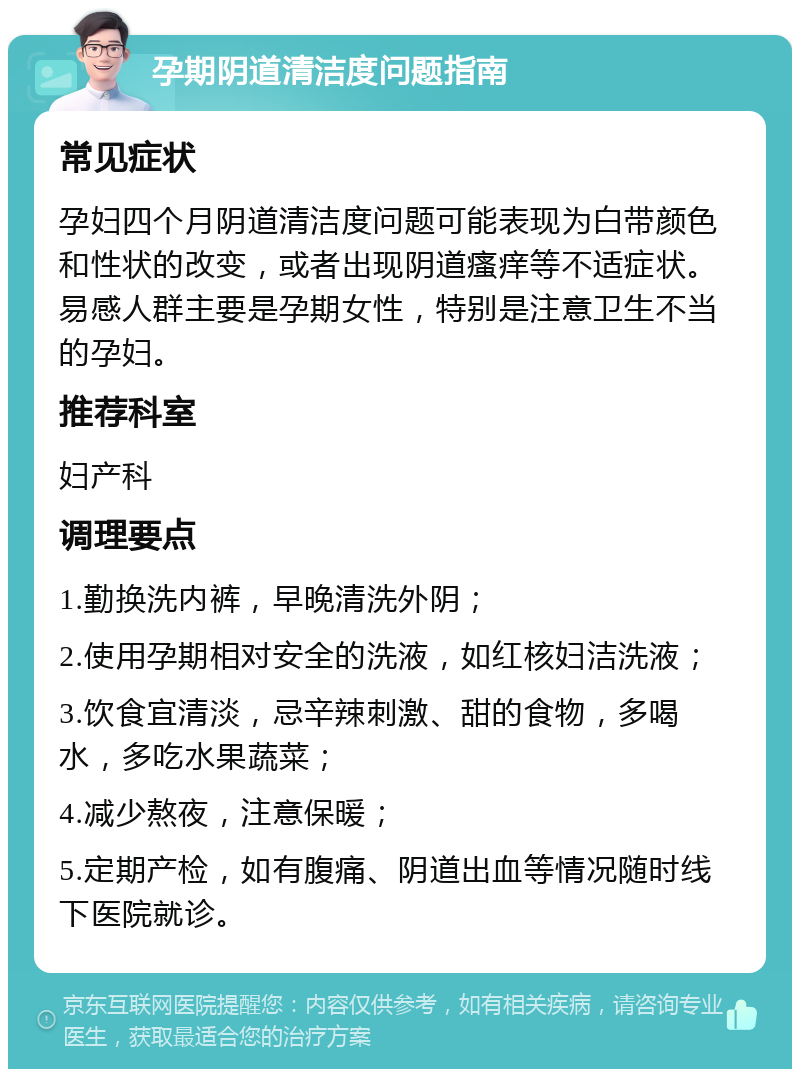 孕期阴道清洁度问题指南 常见症状 孕妇四个月阴道清洁度问题可能表现为白带颜色和性状的改变，或者出现阴道瘙痒等不适症状。易感人群主要是孕期女性，特别是注意卫生不当的孕妇。 推荐科室 妇产科 调理要点 1.勤换洗内裤，早晚清洗外阴； 2.使用孕期相对安全的洗液，如红核妇洁洗液； 3.饮食宜清淡，忌辛辣刺激、甜的食物，多喝水，多吃水果蔬菜； 4.减少熬夜，注意保暖； 5.定期产检，如有腹痛、阴道出血等情况随时线下医院就诊。