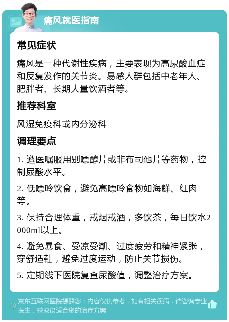 痛风就医指南 常见症状 痛风是一种代谢性疾病，主要表现为高尿酸血症和反复发作的关节炎。易感人群包括中老年人、肥胖者、长期大量饮酒者等。 推荐科室 风湿免疫科或内分泌科 调理要点 1. 遵医嘱服用别嘌醇片或非布司他片等药物，控制尿酸水平。 2. 低嘌呤饮食，避免高嘌呤食物如海鲜、红肉等。 3. 保持合理体重，戒烟戒酒，多饮茶，每日饮水2000ml以上。 4. 避免暴食、受凉受潮、过度疲劳和精神紧张，穿舒适鞋，避免过度运动，防止关节损伤。 5. 定期线下医院复查尿酸值，调整治疗方案。