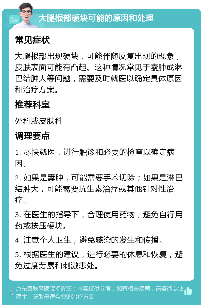 大腿根部硬块可能的原因和处理 常见症状 大腿根部出现硬块，可能伴随反复出现的现象，皮肤表面可能有凸起。这种情况常见于囊肿或淋巴结肿大等问题，需要及时就医以确定具体原因和治疗方案。 推荐科室 外科或皮肤科 调理要点 1. 尽快就医，进行触诊和必要的检查以确定病因。 2. 如果是囊肿，可能需要手术切除；如果是淋巴结肿大，可能需要抗生素治疗或其他针对性治疗。 3. 在医生的指导下，合理使用药物，避免自行用药或按压硬块。 4. 注意个人卫生，避免感染的发生和传播。 5. 根据医生的建议，进行必要的休息和恢复，避免过度劳累和刺激患处。