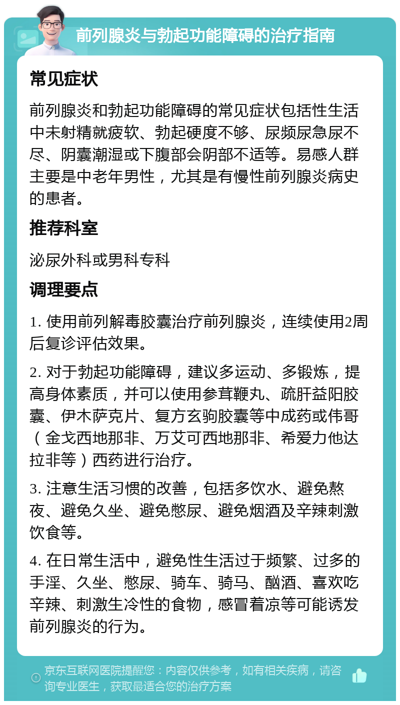 前列腺炎与勃起功能障碍的治疗指南 常见症状 前列腺炎和勃起功能障碍的常见症状包括性生活中未射精就疲软、勃起硬度不够、尿频尿急尿不尽、阴囊潮湿或下腹部会阴部不适等。易感人群主要是中老年男性，尤其是有慢性前列腺炎病史的患者。 推荐科室 泌尿外科或男科专科 调理要点 1. 使用前列解毒胶囊治疗前列腺炎，连续使用2周后复诊评估效果。 2. 对于勃起功能障碍，建议多运动、多锻炼，提高身体素质，并可以使用参茸鞭丸、疏肝益阳胶囊、伊木萨克片、复方玄驹胶囊等中成药或伟哥（金戈西地那非、万艾可西地那非、希爱力他达拉非等）西药进行治疗。 3. 注意生活习惯的改善，包括多饮水、避免熬夜、避免久坐、避免憋尿、避免烟酒及辛辣刺激饮食等。 4. 在日常生活中，避免性生活过于频繁、过多的手淫、久坐、憋尿、骑车、骑马、酗酒、喜欢吃辛辣、刺激生冷性的食物，感冒着凉等可能诱发前列腺炎的行为。