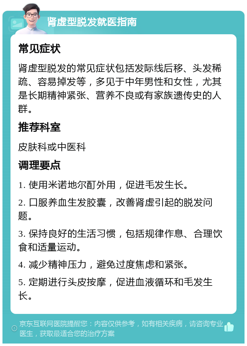 肾虚型脱发就医指南 常见症状 肾虚型脱发的常见症状包括发际线后移、头发稀疏、容易掉发等，多见于中年男性和女性，尤其是长期精神紧张、营养不良或有家族遗传史的人群。 推荐科室 皮肤科或中医科 调理要点 1. 使用米诺地尔酊外用，促进毛发生长。 2. 口服养血生发胶囊，改善肾虚引起的脱发问题。 3. 保持良好的生活习惯，包括规律作息、合理饮食和适量运动。 4. 减少精神压力，避免过度焦虑和紧张。 5. 定期进行头皮按摩，促进血液循环和毛发生长。