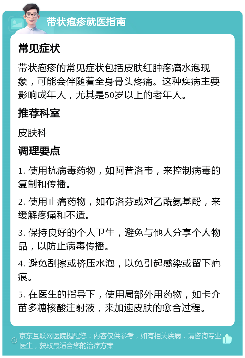 带状疱疹就医指南 常见症状 带状疱疹的常见症状包括皮肤红肿疼痛水泡现象，可能会伴随着全身骨头疼痛。这种疾病主要影响成年人，尤其是50岁以上的老年人。 推荐科室 皮肤科 调理要点 1. 使用抗病毒药物，如阿昔洛韦，来控制病毒的复制和传播。 2. 使用止痛药物，如布洛芬或对乙酰氨基酚，来缓解疼痛和不适。 3. 保持良好的个人卫生，避免与他人分享个人物品，以防止病毒传播。 4. 避免刮擦或挤压水泡，以免引起感染或留下疤痕。 5. 在医生的指导下，使用局部外用药物，如卡介苗多糖核酸注射液，来加速皮肤的愈合过程。