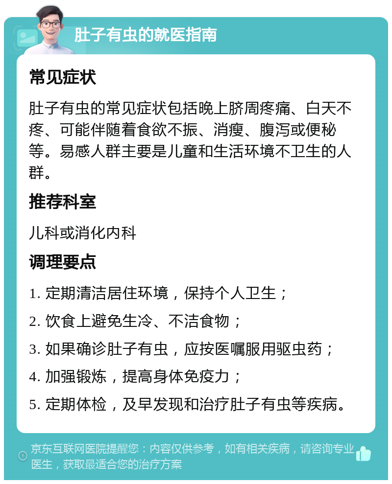 肚子有虫的就医指南 常见症状 肚子有虫的常见症状包括晚上脐周疼痛、白天不疼、可能伴随着食欲不振、消瘦、腹泻或便秘等。易感人群主要是儿童和生活环境不卫生的人群。 推荐科室 儿科或消化内科 调理要点 1. 定期清洁居住环境，保持个人卫生； 2. 饮食上避免生冷、不洁食物； 3. 如果确诊肚子有虫，应按医嘱服用驱虫药； 4. 加强锻炼，提高身体免疫力； 5. 定期体检，及早发现和治疗肚子有虫等疾病。