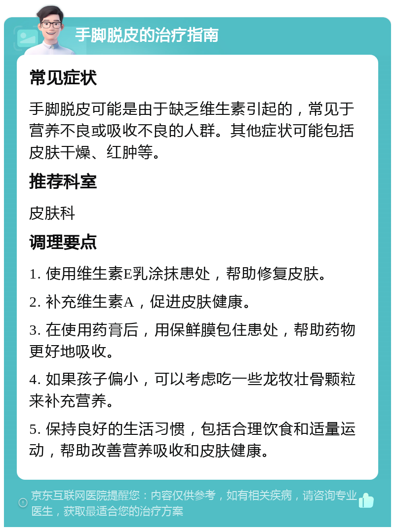 手脚脱皮的治疗指南 常见症状 手脚脱皮可能是由于缺乏维生素引起的，常见于营养不良或吸收不良的人群。其他症状可能包括皮肤干燥、红肿等。 推荐科室 皮肤科 调理要点 1. 使用维生素E乳涂抹患处，帮助修复皮肤。 2. 补充维生素A，促进皮肤健康。 3. 在使用药膏后，用保鲜膜包住患处，帮助药物更好地吸收。 4. 如果孩子偏小，可以考虑吃一些龙牧壮骨颗粒来补充营养。 5. 保持良好的生活习惯，包括合理饮食和适量运动，帮助改善营养吸收和皮肤健康。