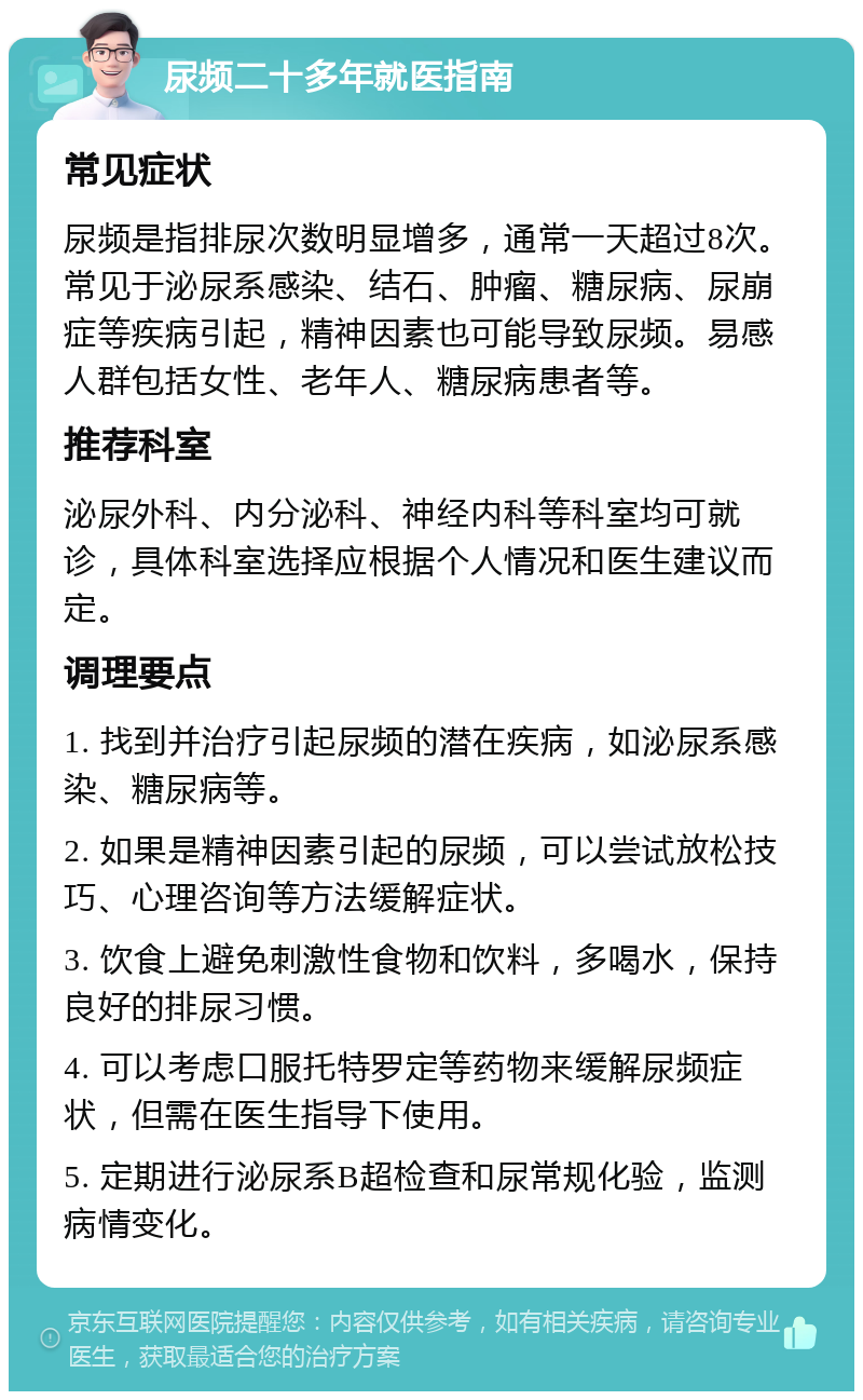 尿频二十多年就医指南 常见症状 尿频是指排尿次数明显增多，通常一天超过8次。常见于泌尿系感染、结石、肿瘤、糖尿病、尿崩症等疾病引起，精神因素也可能导致尿频。易感人群包括女性、老年人、糖尿病患者等。 推荐科室 泌尿外科、内分泌科、神经内科等科室均可就诊，具体科室选择应根据个人情况和医生建议而定。 调理要点 1. 找到并治疗引起尿频的潜在疾病，如泌尿系感染、糖尿病等。 2. 如果是精神因素引起的尿频，可以尝试放松技巧、心理咨询等方法缓解症状。 3. 饮食上避免刺激性食物和饮料，多喝水，保持良好的排尿习惯。 4. 可以考虑口服托特罗定等药物来缓解尿频症状，但需在医生指导下使用。 5. 定期进行泌尿系B超检查和尿常规化验，监测病情变化。