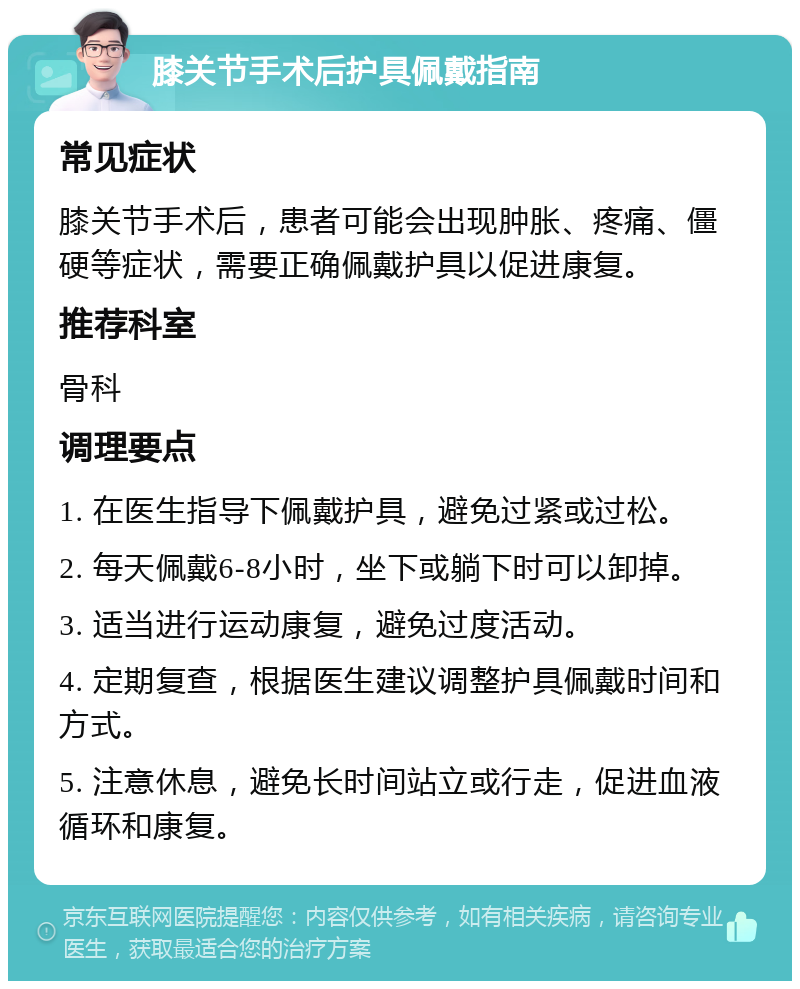 膝关节手术后护具佩戴指南 常见症状 膝关节手术后，患者可能会出现肿胀、疼痛、僵硬等症状，需要正确佩戴护具以促进康复。 推荐科室 骨科 调理要点 1. 在医生指导下佩戴护具，避免过紧或过松。 2. 每天佩戴6-8小时，坐下或躺下时可以卸掉。 3. 适当进行运动康复，避免过度活动。 4. 定期复查，根据医生建议调整护具佩戴时间和方式。 5. 注意休息，避免长时间站立或行走，促进血液循环和康复。