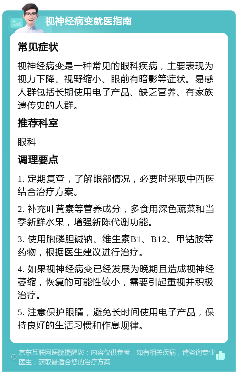 视神经病变就医指南 常见症状 视神经病变是一种常见的眼科疾病，主要表现为视力下降、视野缩小、眼前有暗影等症状。易感人群包括长期使用电子产品、缺乏营养、有家族遗传史的人群。 推荐科室 眼科 调理要点 1. 定期复查，了解眼部情况，必要时采取中西医结合治疗方案。 2. 补充叶黄素等营养成分，多食用深色蔬菜和当季新鲜水果，增强新陈代谢功能。 3. 使用胞磷胆碱钠、维生素B1、B12、甲钴胺等药物，根据医生建议进行治疗。 4. 如果视神经病变已经发展为晚期且造成视神经萎缩，恢复的可能性较小，需要引起重视并积极治疗。 5. 注意保护眼睛，避免长时间使用电子产品，保持良好的生活习惯和作息规律。