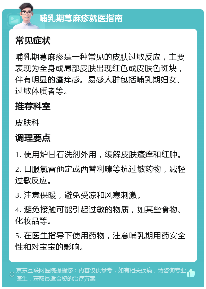 哺乳期荨麻疹就医指南 常见症状 哺乳期荨麻疹是一种常见的皮肤过敏反应，主要表现为全身或局部皮肤出现红色或皮肤色斑块，伴有明显的瘙痒感。易感人群包括哺乳期妇女、过敏体质者等。 推荐科室 皮肤科 调理要点 1. 使用炉甘石洗剂外用，缓解皮肤瘙痒和红肿。 2. 口服氯雷他定或西替利嗪等抗过敏药物，减轻过敏反应。 3. 注意保暖，避免受凉和风寒刺激。 4. 避免接触可能引起过敏的物质，如某些食物、化妆品等。 5. 在医生指导下使用药物，注意哺乳期用药安全性和对宝宝的影响。