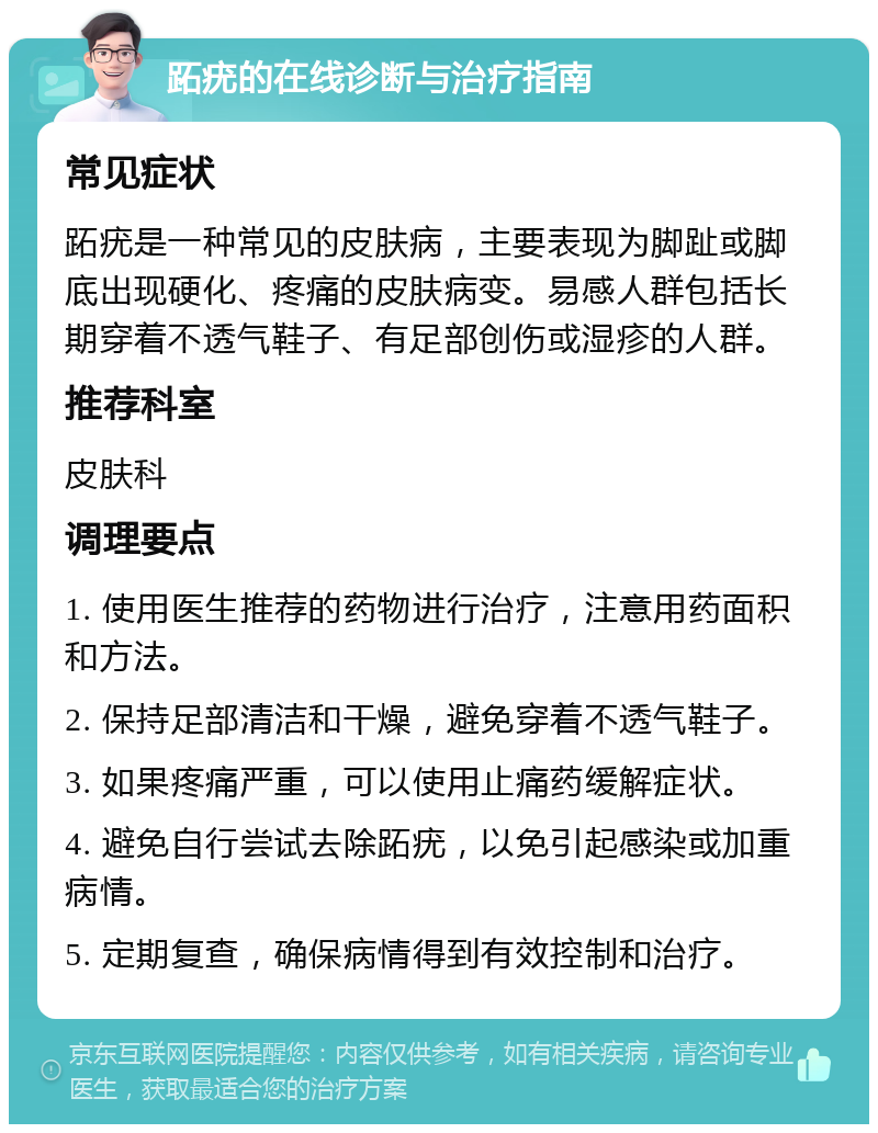 跖疣的在线诊断与治疗指南 常见症状 跖疣是一种常见的皮肤病，主要表现为脚趾或脚底出现硬化、疼痛的皮肤病变。易感人群包括长期穿着不透气鞋子、有足部创伤或湿疹的人群。 推荐科室 皮肤科 调理要点 1. 使用医生推荐的药物进行治疗，注意用药面积和方法。 2. 保持足部清洁和干燥，避免穿着不透气鞋子。 3. 如果疼痛严重，可以使用止痛药缓解症状。 4. 避免自行尝试去除跖疣，以免引起感染或加重病情。 5. 定期复查，确保病情得到有效控制和治疗。