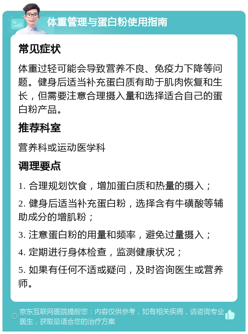 体重管理与蛋白粉使用指南 常见症状 体重过轻可能会导致营养不良、免疫力下降等问题。健身后适当补充蛋白质有助于肌肉恢复和生长，但需要注意合理摄入量和选择适合自己的蛋白粉产品。 推荐科室 营养科或运动医学科 调理要点 1. 合理规划饮食，增加蛋白质和热量的摄入； 2. 健身后适当补充蛋白粉，选择含有牛磺酸等辅助成分的增肌粉； 3. 注意蛋白粉的用量和频率，避免过量摄入； 4. 定期进行身体检查，监测健康状况； 5. 如果有任何不适或疑问，及时咨询医生或营养师。