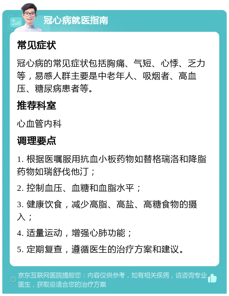 冠心病就医指南 常见症状 冠心病的常见症状包括胸痛、气短、心悸、乏力等，易感人群主要是中老年人、吸烟者、高血压、糖尿病患者等。 推荐科室 心血管内科 调理要点 1. 根据医嘱服用抗血小板药物如替格瑞洛和降脂药物如瑞舒伐他汀； 2. 控制血压、血糖和血脂水平； 3. 健康饮食，减少高脂、高盐、高糖食物的摄入； 4. 适量运动，增强心肺功能； 5. 定期复查，遵循医生的治疗方案和建议。