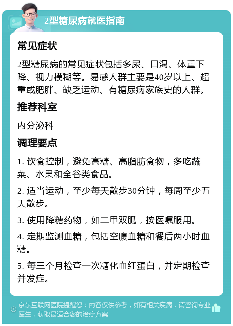 2型糖尿病就医指南 常见症状 2型糖尿病的常见症状包括多尿、口渴、体重下降、视力模糊等。易感人群主要是40岁以上、超重或肥胖、缺乏运动、有糖尿病家族史的人群。 推荐科室 内分泌科 调理要点 1. 饮食控制，避免高糖、高脂肪食物，多吃蔬菜、水果和全谷类食品。 2. 适当运动，至少每天散步30分钟，每周至少五天散步。 3. 使用降糖药物，如二甲双胍，按医嘱服用。 4. 定期监测血糖，包括空腹血糖和餐后两小时血糖。 5. 每三个月检查一次糖化血红蛋白，并定期检查并发症。