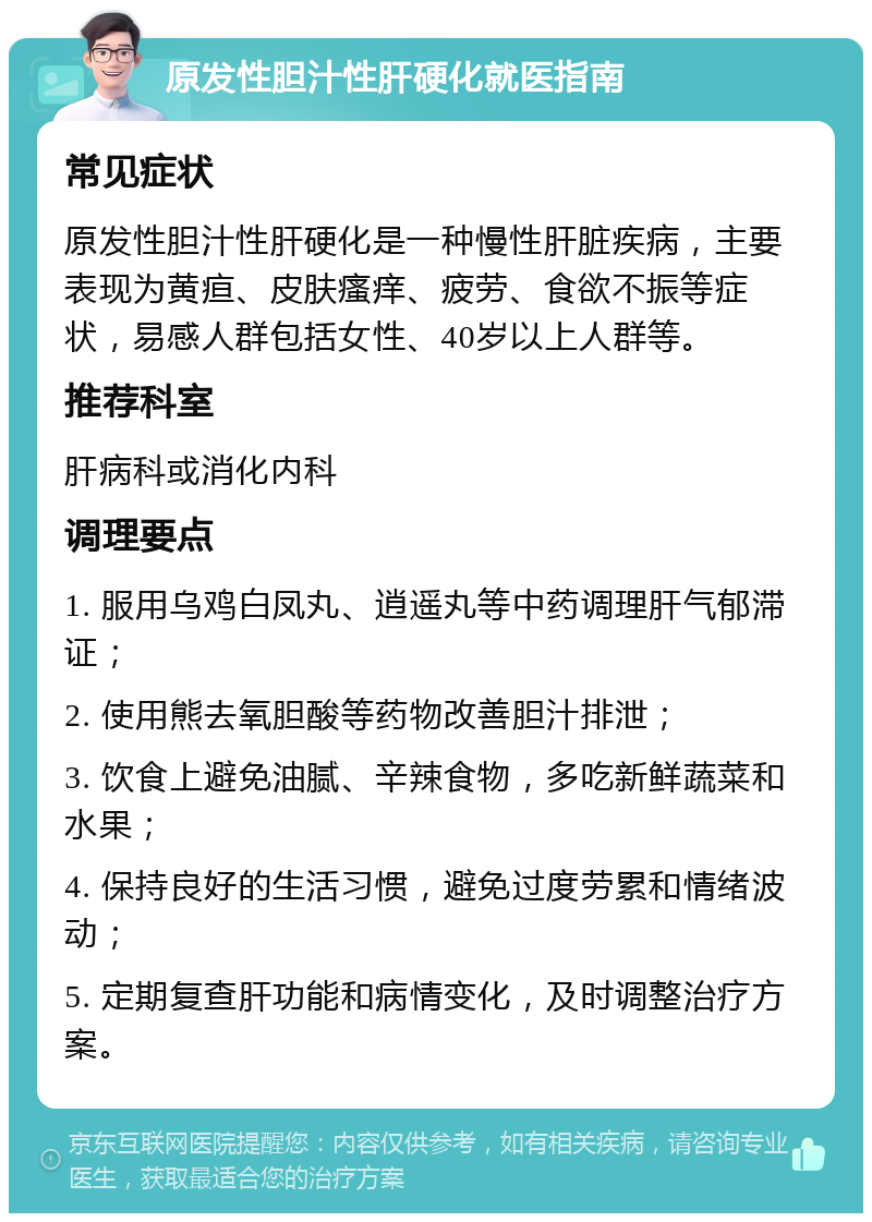 原发性胆汁性肝硬化就医指南 常见症状 原发性胆汁性肝硬化是一种慢性肝脏疾病，主要表现为黄疸、皮肤瘙痒、疲劳、食欲不振等症状，易感人群包括女性、40岁以上人群等。 推荐科室 肝病科或消化内科 调理要点 1. 服用乌鸡白凤丸、逍遥丸等中药调理肝气郁滞证； 2. 使用熊去氧胆酸等药物改善胆汁排泄； 3. 饮食上避免油腻、辛辣食物，多吃新鲜蔬菜和水果； 4. 保持良好的生活习惯，避免过度劳累和情绪波动； 5. 定期复查肝功能和病情变化，及时调整治疗方案。