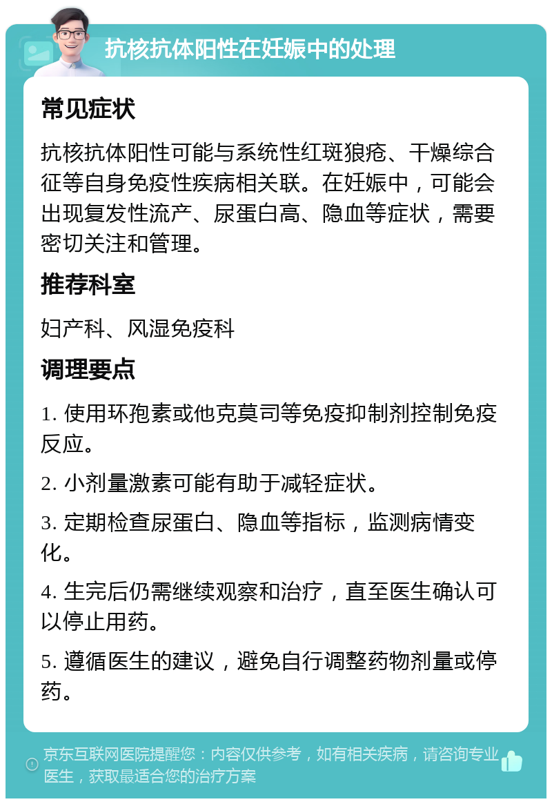 抗核抗体阳性在妊娠中的处理 常见症状 抗核抗体阳性可能与系统性红斑狼疮、干燥综合征等自身免疫性疾病相关联。在妊娠中，可能会出现复发性流产、尿蛋白高、隐血等症状，需要密切关注和管理。 推荐科室 妇产科、风湿免疫科 调理要点 1. 使用环孢素或他克莫司等免疫抑制剂控制免疫反应。 2. 小剂量激素可能有助于减轻症状。 3. 定期检查尿蛋白、隐血等指标，监测病情变化。 4. 生完后仍需继续观察和治疗，直至医生确认可以停止用药。 5. 遵循医生的建议，避免自行调整药物剂量或停药。