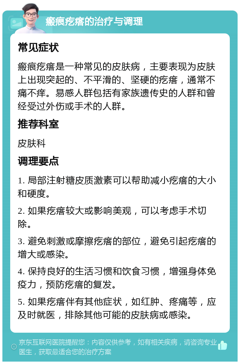 瘢痕疙瘩的治疗与调理 常见症状 瘢痕疙瘩是一种常见的皮肤病，主要表现为皮肤上出现突起的、不平滑的、坚硬的疙瘩，通常不痛不痒。易感人群包括有家族遗传史的人群和曾经受过外伤或手术的人群。 推荐科室 皮肤科 调理要点 1. 局部注射糖皮质激素可以帮助减小疙瘩的大小和硬度。 2. 如果疙瘩较大或影响美观，可以考虑手术切除。 3. 避免刺激或摩擦疙瘩的部位，避免引起疙瘩的增大或感染。 4. 保持良好的生活习惯和饮食习惯，增强身体免疫力，预防疙瘩的复发。 5. 如果疙瘩伴有其他症状，如红肿、疼痛等，应及时就医，排除其他可能的皮肤病或感染。