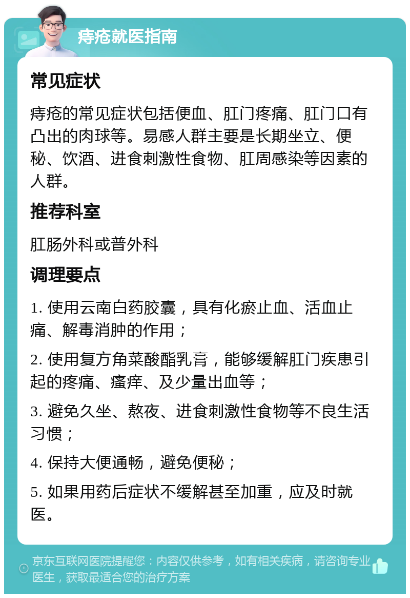 痔疮就医指南 常见症状 痔疮的常见症状包括便血、肛门疼痛、肛门口有凸出的肉球等。易感人群主要是长期坐立、便秘、饮酒、进食刺激性食物、肛周感染等因素的人群。 推荐科室 肛肠外科或普外科 调理要点 1. 使用云南白药胶囊，具有化瘀止血、活血止痛、解毒消肿的作用； 2. 使用复方角菜酸酯乳膏，能够缓解肛门疾患引起的疼痛、瘙痒、及少量出血等； 3. 避免久坐、熬夜、进食刺激性食物等不良生活习惯； 4. 保持大便通畅，避免便秘； 5. 如果用药后症状不缓解甚至加重，应及时就医。