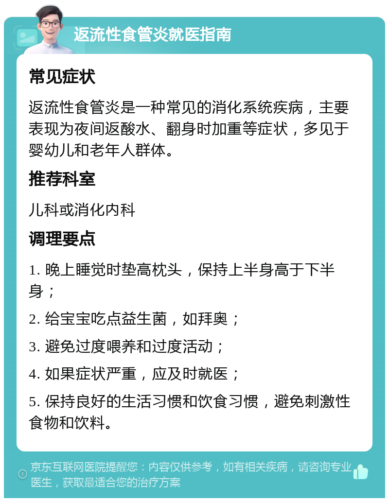 返流性食管炎就医指南 常见症状 返流性食管炎是一种常见的消化系统疾病，主要表现为夜间返酸水、翻身时加重等症状，多见于婴幼儿和老年人群体。 推荐科室 儿科或消化内科 调理要点 1. 晚上睡觉时垫高枕头，保持上半身高于下半身； 2. 给宝宝吃点益生菌，如拜奥； 3. 避免过度喂养和过度活动； 4. 如果症状严重，应及时就医； 5. 保持良好的生活习惯和饮食习惯，避免刺激性食物和饮料。