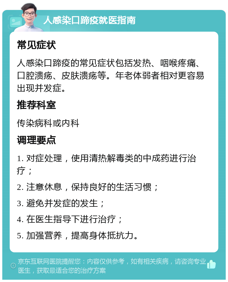 人感染口蹄疫就医指南 常见症状 人感染口蹄疫的常见症状包括发热、咽喉疼痛、口腔溃疡、皮肤溃疡等。年老体弱者相对更容易出现并发症。 推荐科室 传染病科或内科 调理要点 1. 对症处理，使用清热解毒类的中成药进行治疗； 2. 注意休息，保持良好的生活习惯； 3. 避免并发症的发生； 4. 在医生指导下进行治疗； 5. 加强营养，提高身体抵抗力。