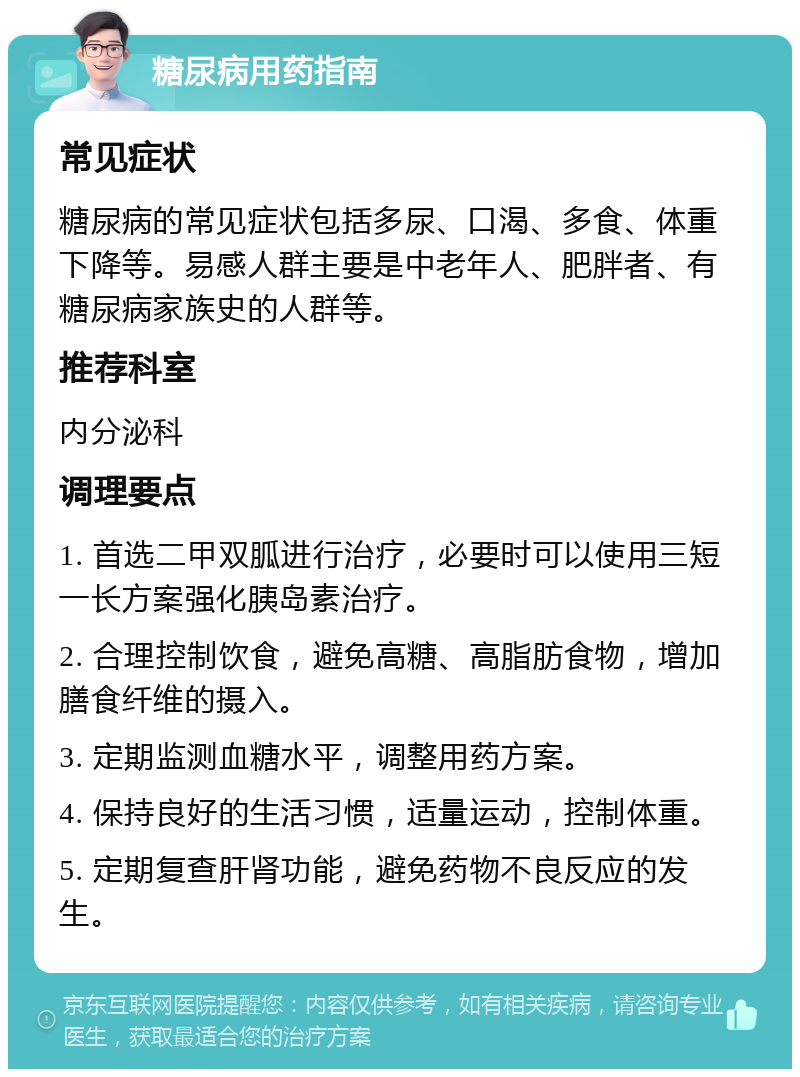 糖尿病用药指南 常见症状 糖尿病的常见症状包括多尿、口渴、多食、体重下降等。易感人群主要是中老年人、肥胖者、有糖尿病家族史的人群等。 推荐科室 内分泌科 调理要点 1. 首选二甲双胍进行治疗，必要时可以使用三短一长方案强化胰岛素治疗。 2. 合理控制饮食，避免高糖、高脂肪食物，增加膳食纤维的摄入。 3. 定期监测血糖水平，调整用药方案。 4. 保持良好的生活习惯，适量运动，控制体重。 5. 定期复查肝肾功能，避免药物不良反应的发生。